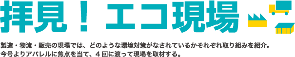 拝見!エコ現場・製造・物流・販売の現場では、どのような環境対策がなされているかそれぞれ取り組みを紹介。今号よりアパレルに焦点を当て、4回に渡って現場を取材する。