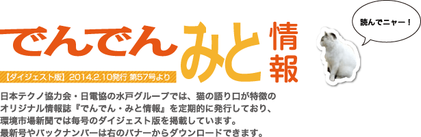 日本テクノ協力会・日電協の水戸グループでは、猫の語り口が特徴のオリジナル情報誌「でんでん・みと情報」を定期的に発行しており、環境市場新聞では毎号のダイジェスト版を掲載しています。最新号やバックナンバーは右のバナーからダウンロードできます。
