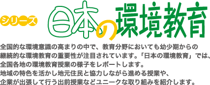 全国的な環境意識の高まりの中で、教育分野においても幼少期からの継続的な環境教育の重要性が注目されています。「日本の環境教育」では、全国各地の環境教育授業の様子をレポートします。地域の特色を活かし地元住民と協力しながら進める授業や、企業が出張して行う出前授業などユニークな取り組みを紹介します。