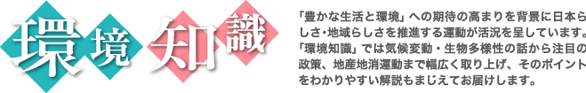 「豊かな生活と環境」への期待の高まりを背景に日本らしさ・地域らしさを推進する運動が活況を呈しています。「環境知識」では気候変動・生物多様性の話から注目の政策、地産地消運動まで幅広く取り上げ、そのポイントをわかりやすい解説も交えてお届けします。