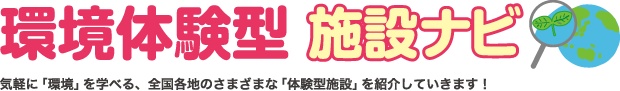 気軽に「環境」を学べる、全国各地のさまざまな「体験型施設」を紹介していきます。