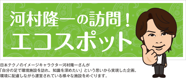 河村隆一の訪問!エコスポット。日本テクノのイメージキャラクター河村隆一さんが「自分の足で環境施設を訪れ、知識を深めたい」という思いから実現した企画。環境に配慮しながら運営されている様々な施設をめぐります。