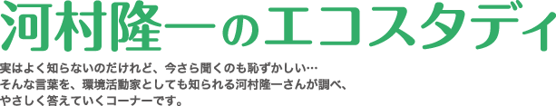 河村隆一のエコスタディ・実はよく知らないけど、今さら聞くのも恥ずかしい、そんな言葉を環境活動家としても知られる河村隆一さんが答えていくコーナーです