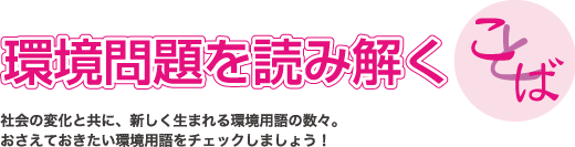 環境問題を読み解くことば・社会の変化と共に、新しく生まれる環境用語の数々をご紹介。